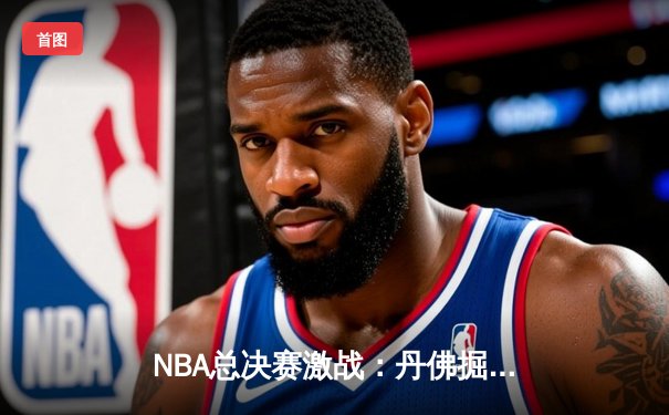 NBA总决赛激战：丹佛掘金逆转迈阿密热火，约基奇三双锁定胜利